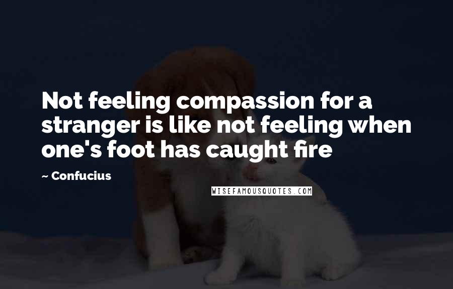 Confucius Quotes: Not feeling compassion for a stranger is like not feeling when one's foot has caught fire