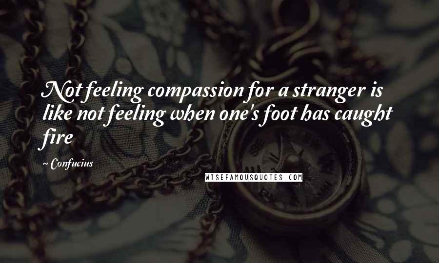 Confucius Quotes: Not feeling compassion for a stranger is like not feeling when one's foot has caught fire