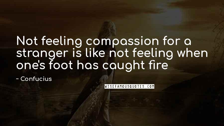 Confucius Quotes: Not feeling compassion for a stranger is like not feeling when one's foot has caught fire