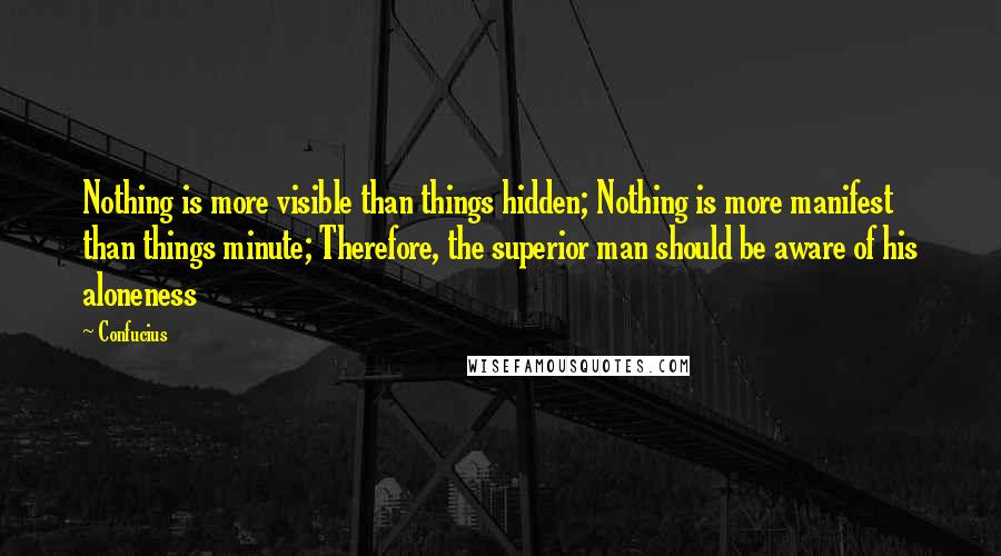 Confucius Quotes: Nothing is more visible than things hidden; Nothing is more manifest than things minute; Therefore, the superior man should be aware of his aloneness