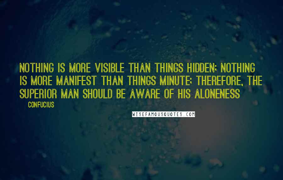 Confucius Quotes: Nothing is more visible than things hidden; Nothing is more manifest than things minute; Therefore, the superior man should be aware of his aloneness