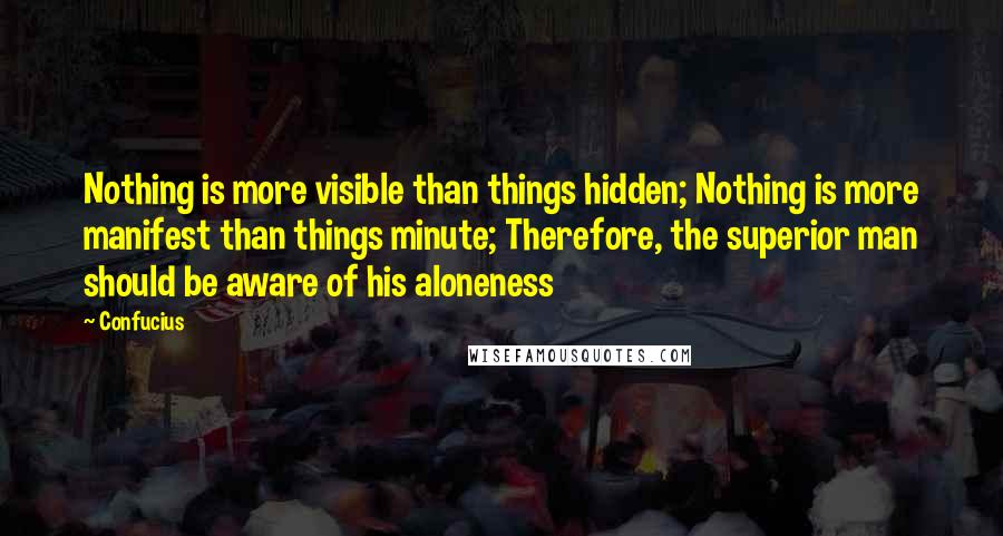 Confucius Quotes: Nothing is more visible than things hidden; Nothing is more manifest than things minute; Therefore, the superior man should be aware of his aloneness
