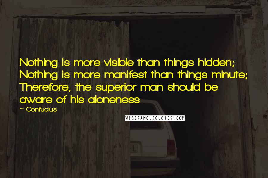 Confucius Quotes: Nothing is more visible than things hidden; Nothing is more manifest than things minute; Therefore, the superior man should be aware of his aloneness