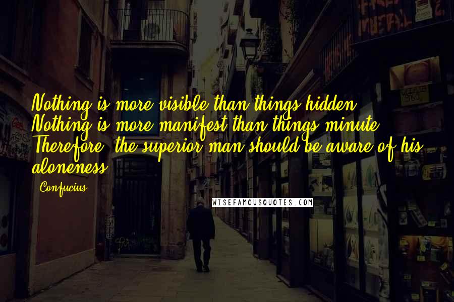 Confucius Quotes: Nothing is more visible than things hidden; Nothing is more manifest than things minute; Therefore, the superior man should be aware of his aloneness