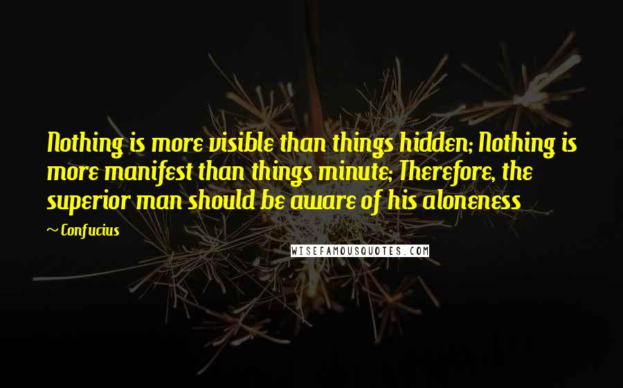 Confucius Quotes: Nothing is more visible than things hidden; Nothing is more manifest than things minute; Therefore, the superior man should be aware of his aloneness