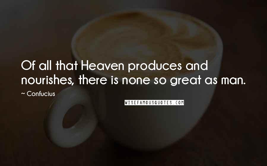 Confucius Quotes: Of all that Heaven produces and nourishes, there is none so great as man.