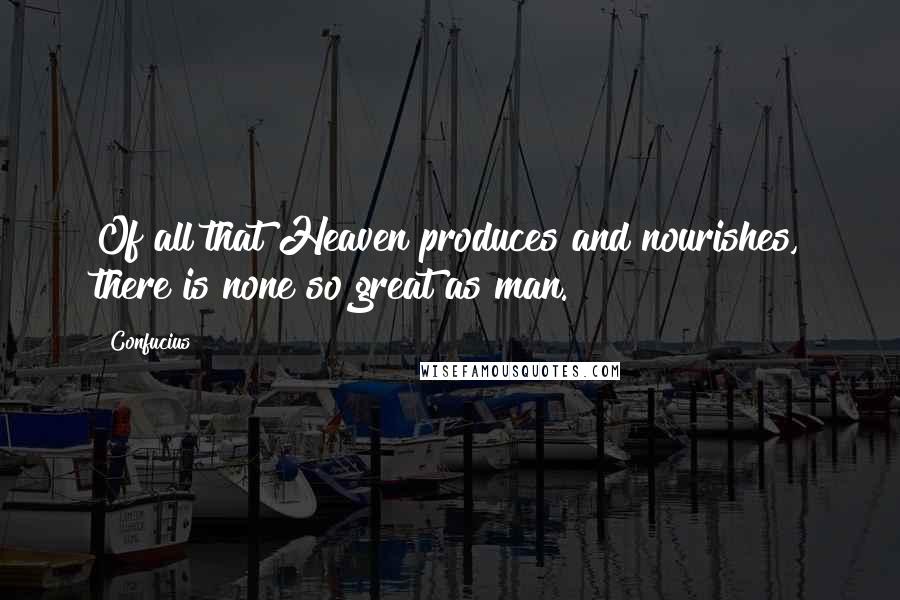 Confucius Quotes: Of all that Heaven produces and nourishes, there is none so great as man.