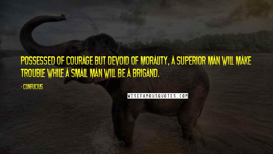 Confucius Quotes: Possessed of courage but devoid of morality, a superior man will make trouble while a small man will be a brigand.