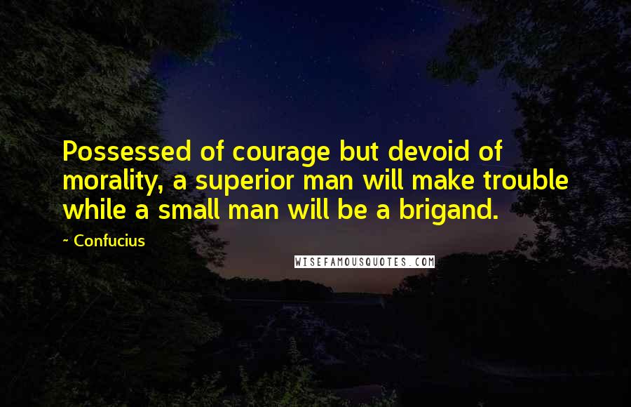 Confucius Quotes: Possessed of courage but devoid of morality, a superior man will make trouble while a small man will be a brigand.