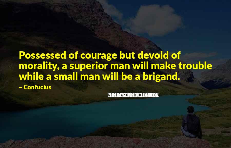 Confucius Quotes: Possessed of courage but devoid of morality, a superior man will make trouble while a small man will be a brigand.