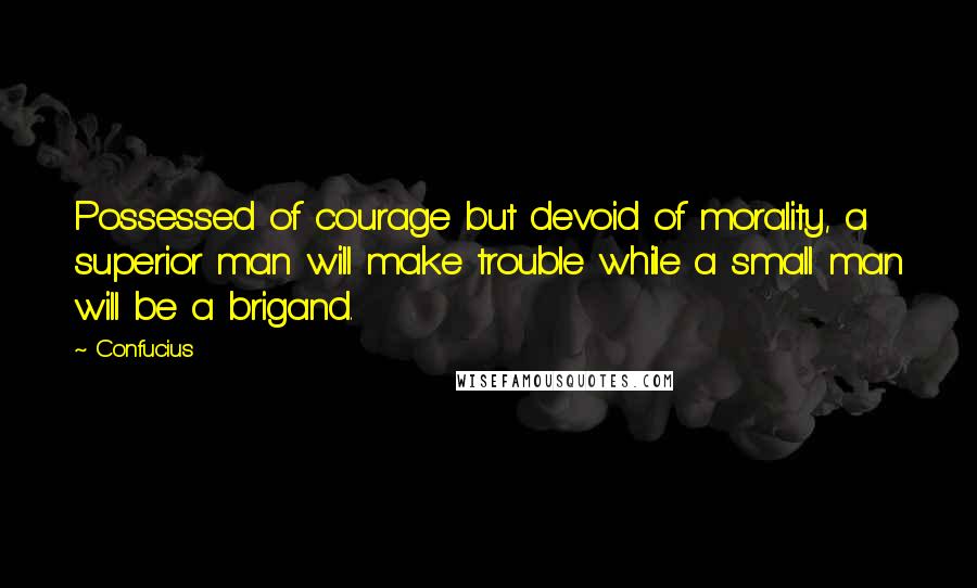 Confucius Quotes: Possessed of courage but devoid of morality, a superior man will make trouble while a small man will be a brigand.