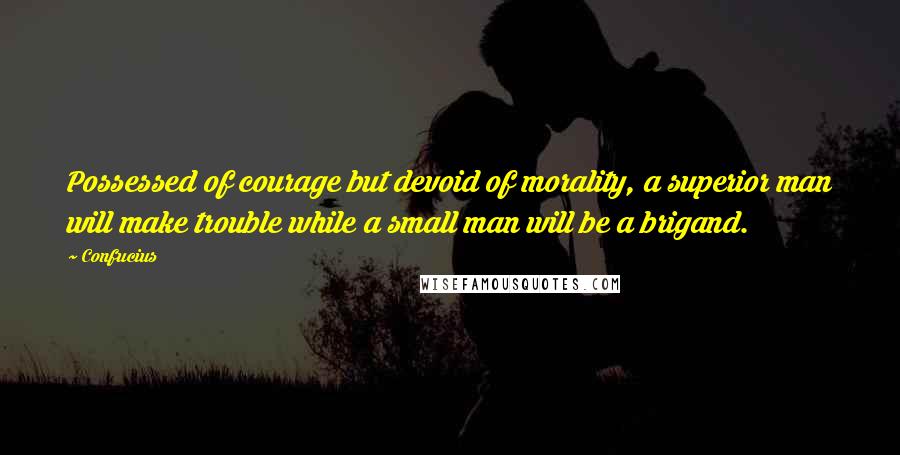 Confucius Quotes: Possessed of courage but devoid of morality, a superior man will make trouble while a small man will be a brigand.