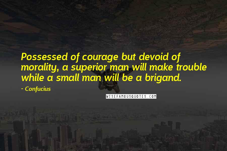 Confucius Quotes: Possessed of courage but devoid of morality, a superior man will make trouble while a small man will be a brigand.