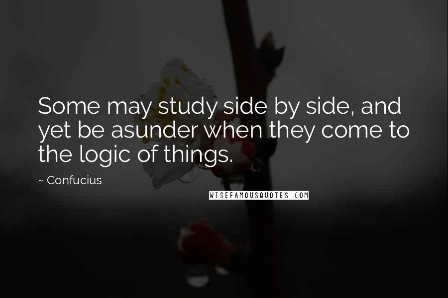 Confucius Quotes: Some may study side by side, and yet be asunder when they come to the logic of things.