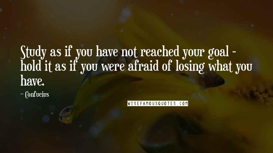 Confucius Quotes: Study as if you have not reached your goal - hold it as if you were afraid of losing what you have.
