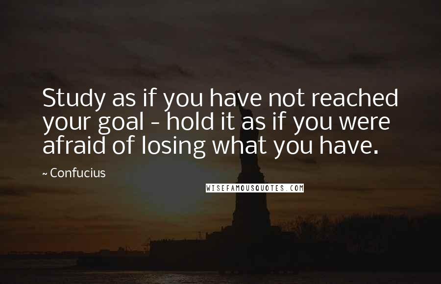Confucius Quotes: Study as if you have not reached your goal - hold it as if you were afraid of losing what you have.
