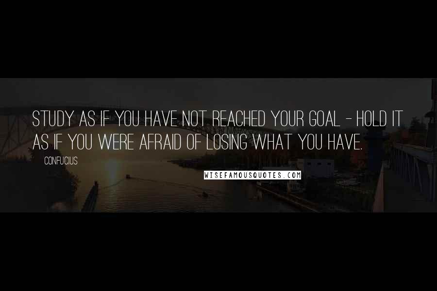 Confucius Quotes: Study as if you have not reached your goal - hold it as if you were afraid of losing what you have.