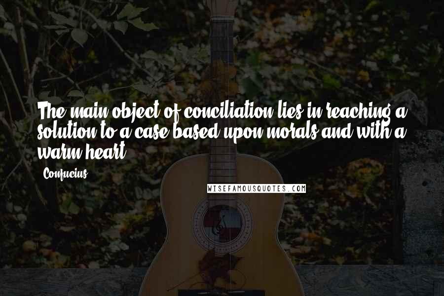 Confucius Quotes: The main object of conciliation lies in reaching a solution to a case based upon morals and with a warm heart.