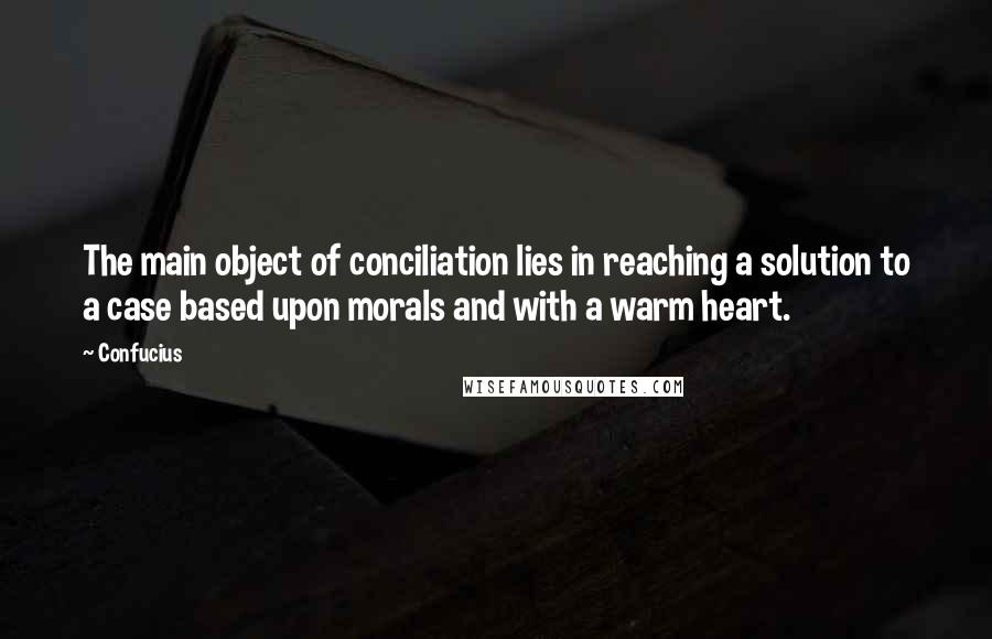 Confucius Quotes: The main object of conciliation lies in reaching a solution to a case based upon morals and with a warm heart.