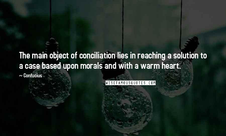 Confucius Quotes: The main object of conciliation lies in reaching a solution to a case based upon morals and with a warm heart.