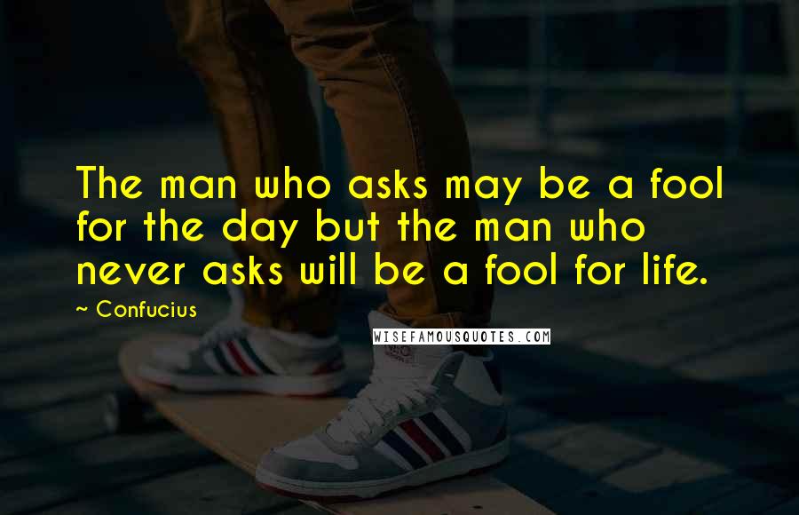 Confucius Quotes: The man who asks may be a fool for the day but the man who never asks will be a fool for life.