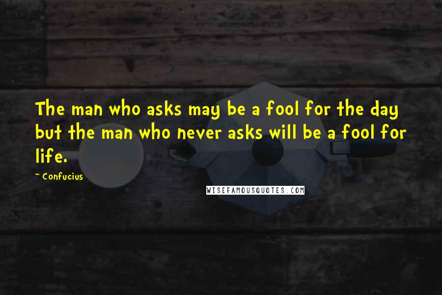 Confucius Quotes: The man who asks may be a fool for the day but the man who never asks will be a fool for life.