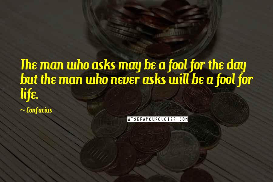Confucius Quotes: The man who asks may be a fool for the day but the man who never asks will be a fool for life.