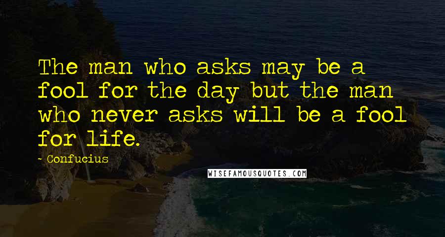 Confucius Quotes: The man who asks may be a fool for the day but the man who never asks will be a fool for life.