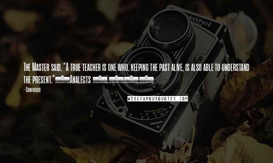 Confucius Quotes: The Master said, "A true teacher is one who, keeping the past alive, is also able to understand the present."(Analects 2.11)