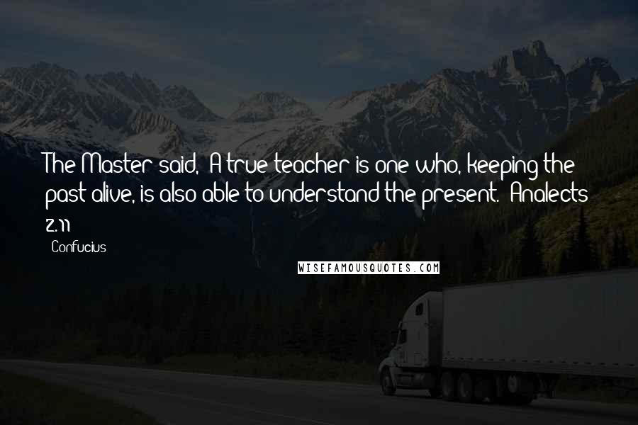 Confucius Quotes: The Master said, "A true teacher is one who, keeping the past alive, is also able to understand the present."(Analects 2.11)
