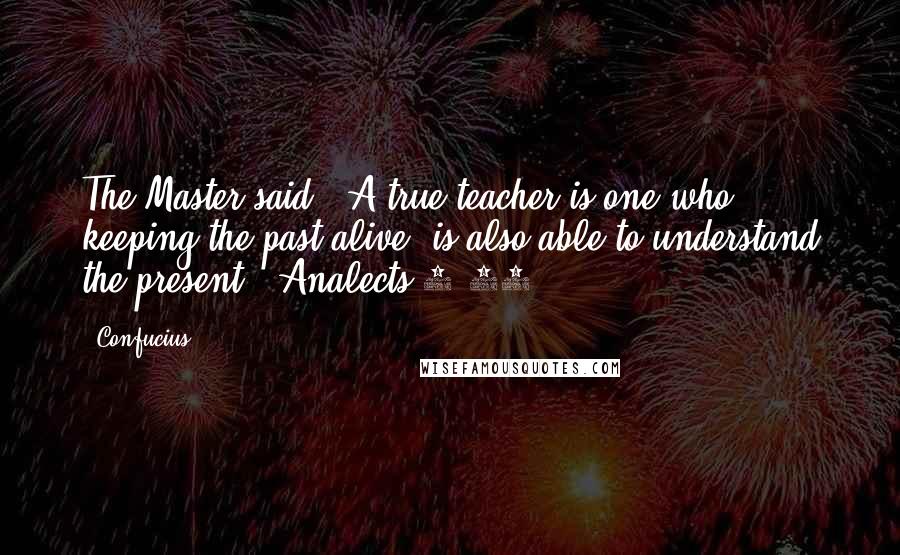 Confucius Quotes: The Master said, "A true teacher is one who, keeping the past alive, is also able to understand the present."(Analects 2.11)