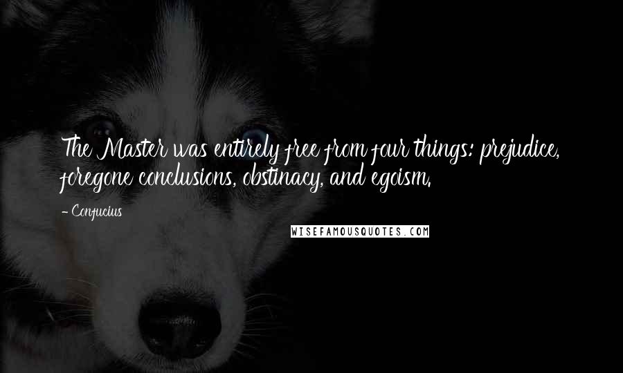 Confucius Quotes: The Master was entirely free from four things: prejudice, foregone conclusions, obstinacy, and egoism.
