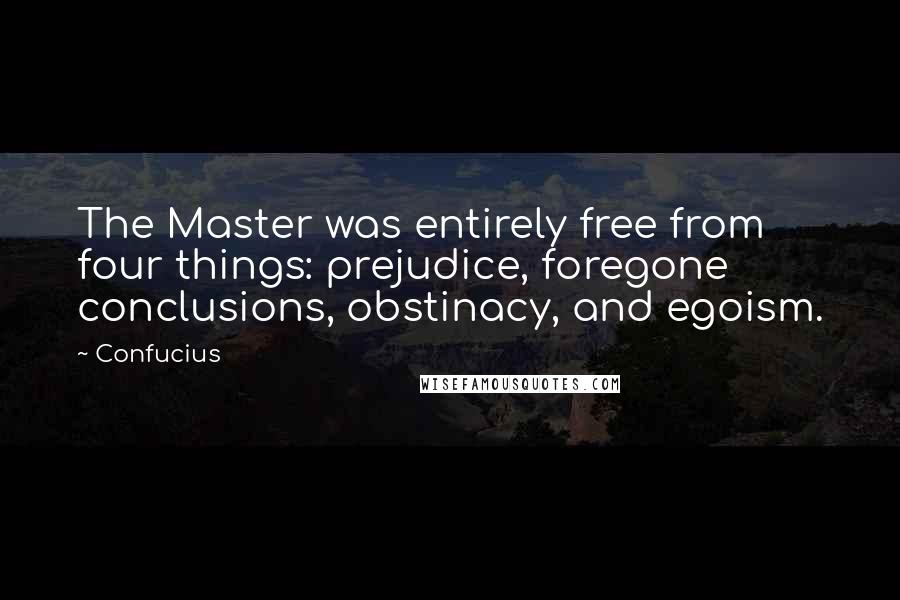 Confucius Quotes: The Master was entirely free from four things: prejudice, foregone conclusions, obstinacy, and egoism.