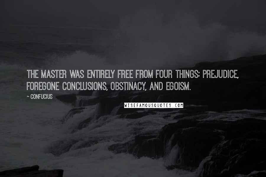 Confucius Quotes: The Master was entirely free from four things: prejudice, foregone conclusions, obstinacy, and egoism.