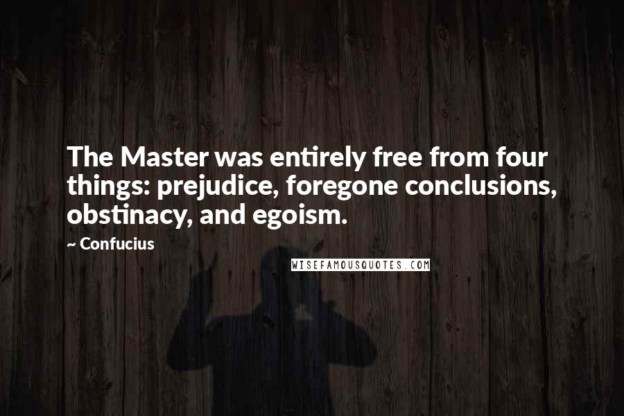 Confucius Quotes: The Master was entirely free from four things: prejudice, foregone conclusions, obstinacy, and egoism.