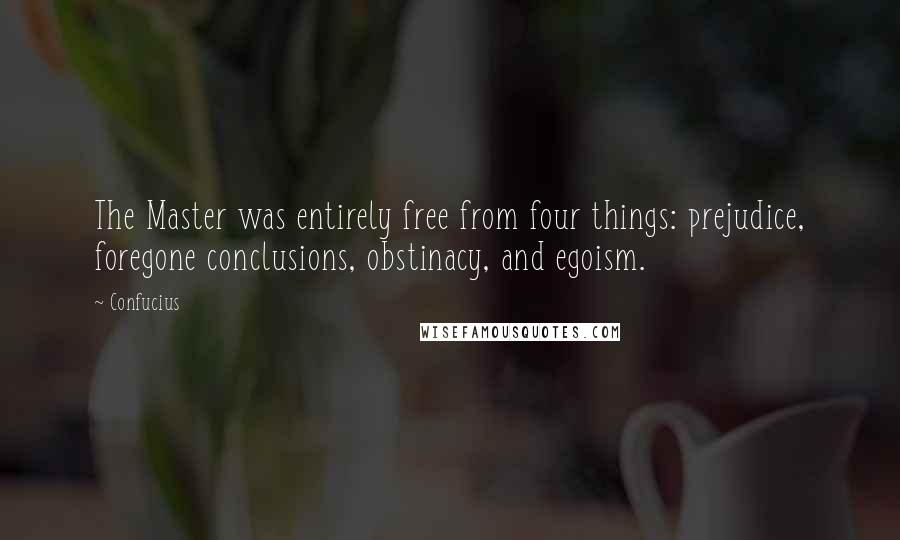 Confucius Quotes: The Master was entirely free from four things: prejudice, foregone conclusions, obstinacy, and egoism.