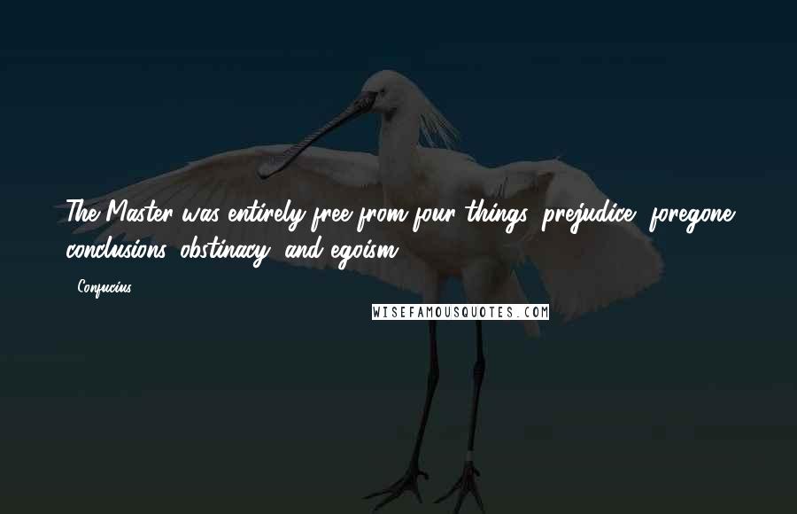 Confucius Quotes: The Master was entirely free from four things: prejudice, foregone conclusions, obstinacy, and egoism.