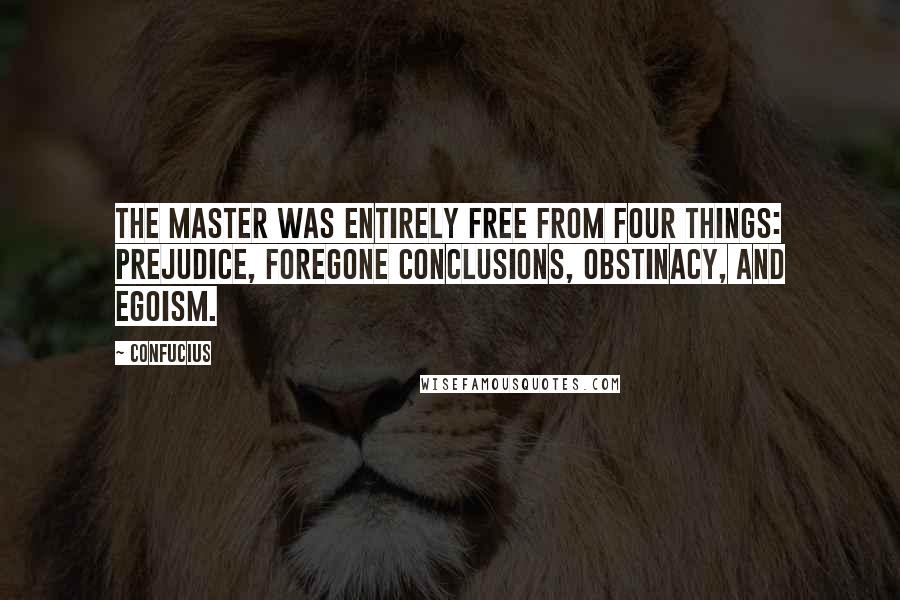 Confucius Quotes: The Master was entirely free from four things: prejudice, foregone conclusions, obstinacy, and egoism.