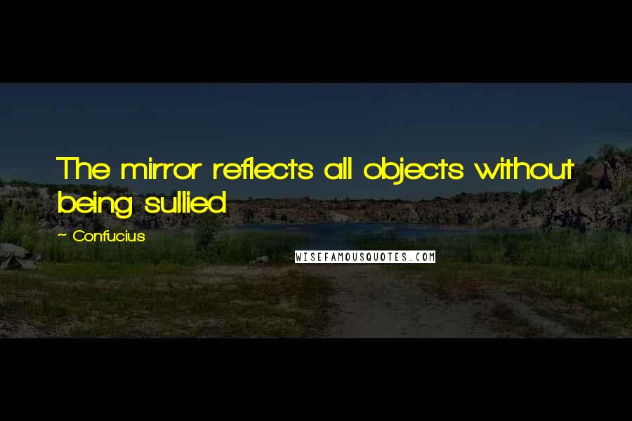 Confucius Quotes: The mirror reflects all objects without being sullied