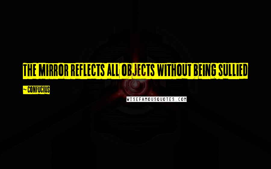 Confucius Quotes: The mirror reflects all objects without being sullied