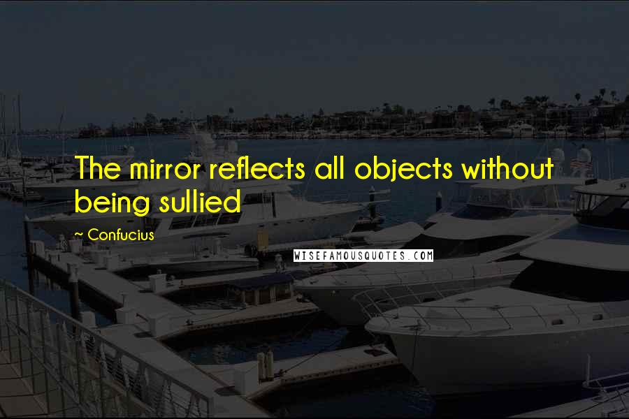 Confucius Quotes: The mirror reflects all objects without being sullied