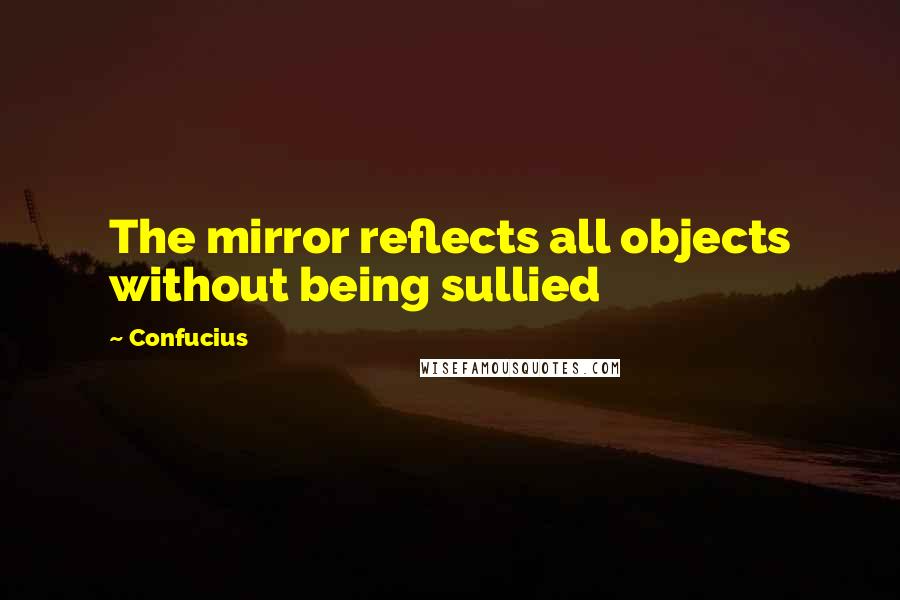 Confucius Quotes: The mirror reflects all objects without being sullied