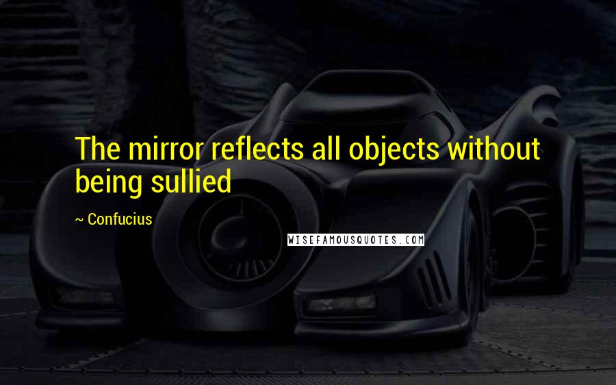 Confucius Quotes: The mirror reflects all objects without being sullied