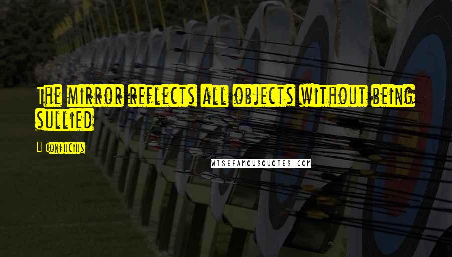 Confucius Quotes: The mirror reflects all objects without being sullied