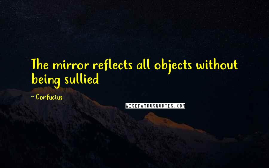 Confucius Quotes: The mirror reflects all objects without being sullied