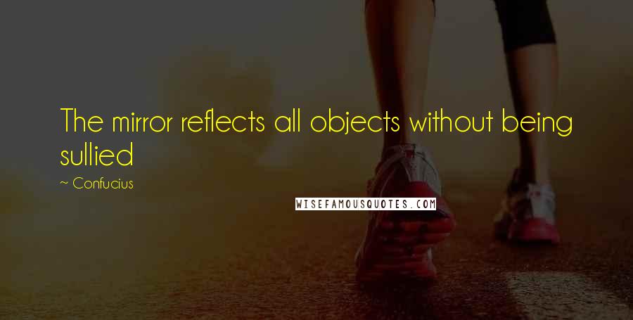 Confucius Quotes: The mirror reflects all objects without being sullied