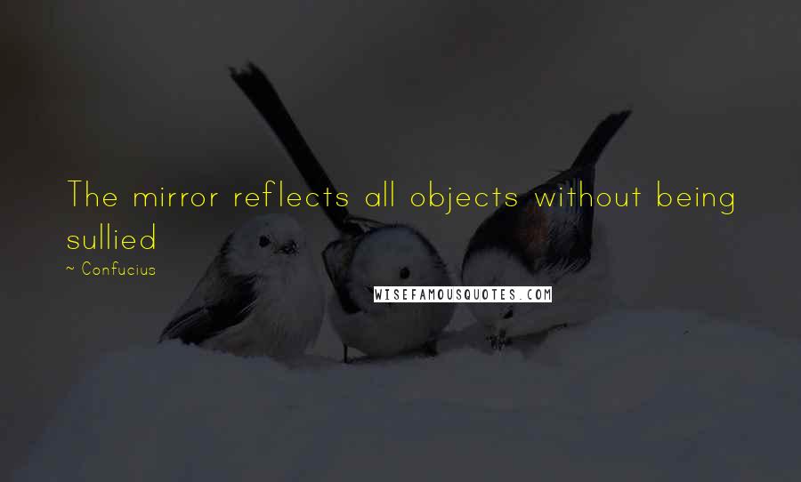 Confucius Quotes: The mirror reflects all objects without being sullied