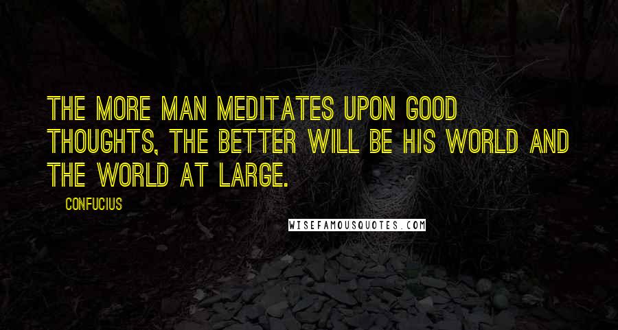 Confucius Quotes: The more man meditates upon good thoughts, the better will be his world and the world at large.