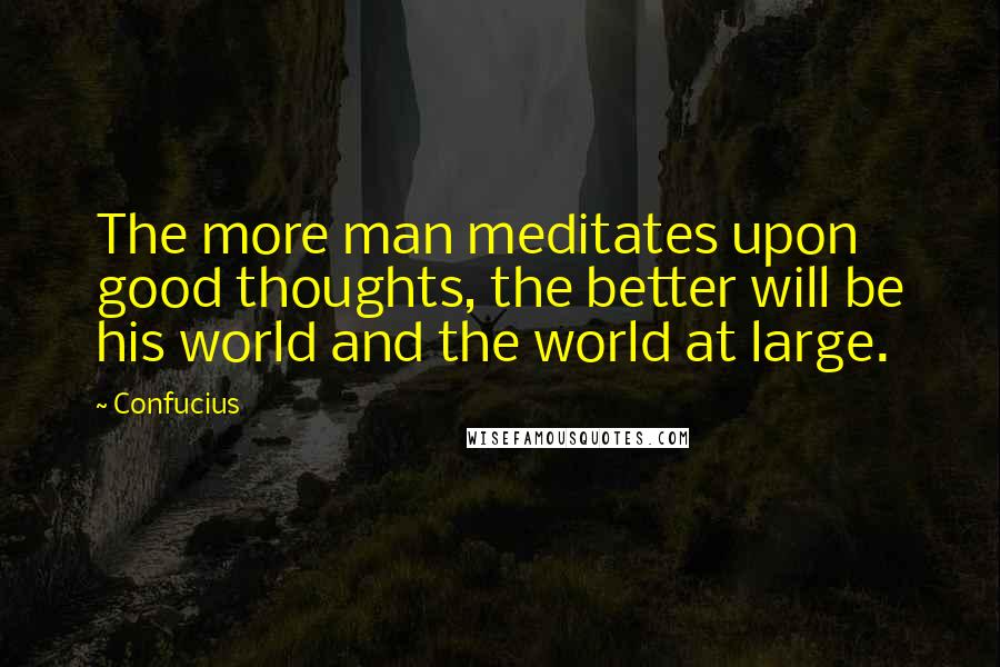 Confucius Quotes: The more man meditates upon good thoughts, the better will be his world and the world at large.