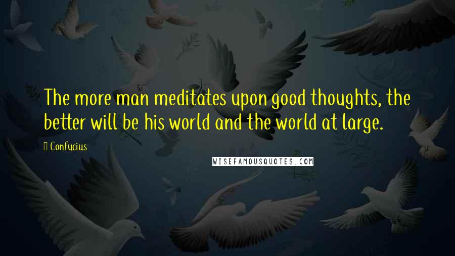 Confucius Quotes: The more man meditates upon good thoughts, the better will be his world and the world at large.